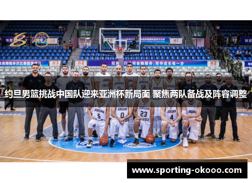 约旦男篮挑战中国队迎来亚洲杯新局面 聚焦两队备战及阵容调整